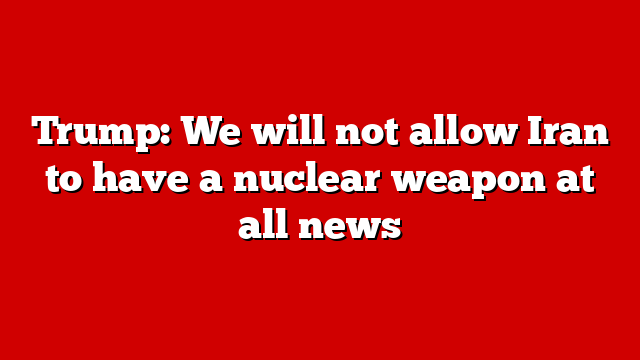 Trump: We will not allow Iran to have a nuclear weapon at all news