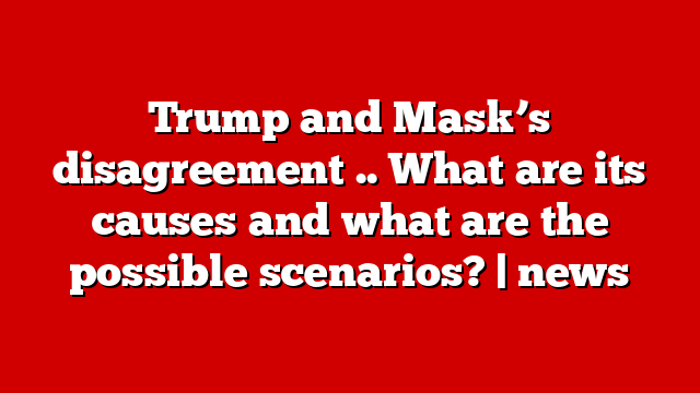 Trump and Mask’s disagreement .. What are its causes and what are the possible scenarios? | news