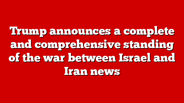 Trump announces a complete and comprehensive standing of the war between Israel and Iran news