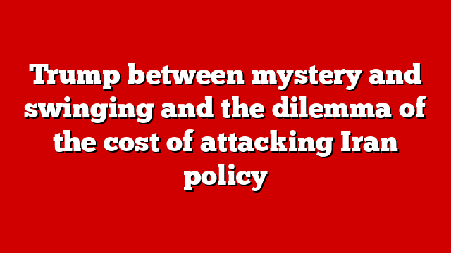 Trump between mystery and swinging and the dilemma of the cost of attacking Iran policy