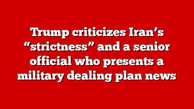 Trump criticizes Iran’s “strictness” and a senior official who presents a military dealing plan news