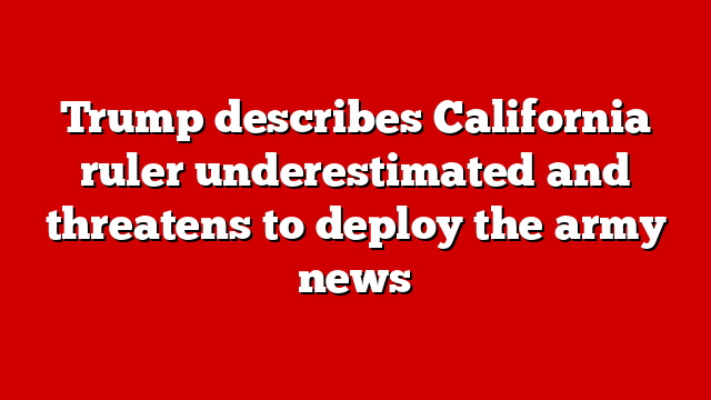 Trump describes California ruler underestimated and threatens to deploy the army news