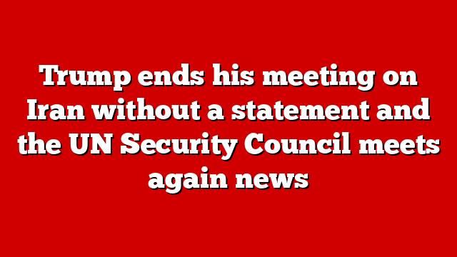 Trump ends his meeting on Iran without a statement and the UN Security Council meets again news