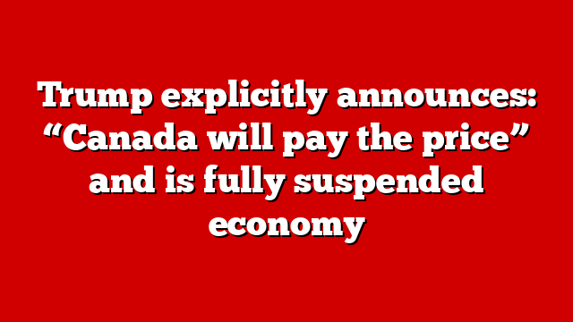 Trump explicitly announces: “Canada will pay the price” and is fully suspended economy