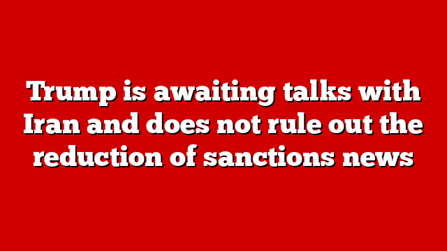 Trump is awaiting talks with Iran and does not rule out the reduction of sanctions news
