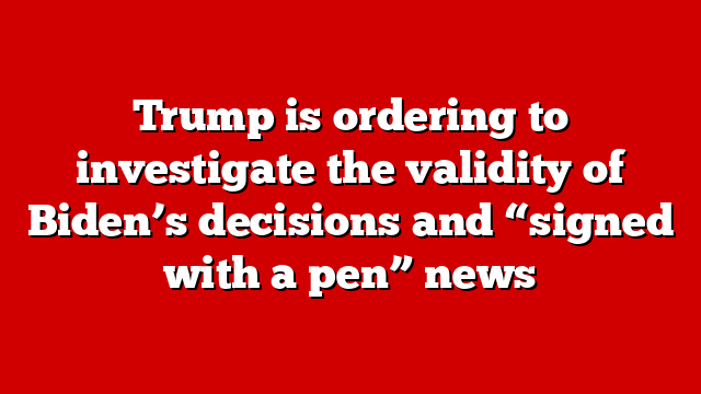 Trump is ordering to investigate the validity of Biden’s decisions and “signed with a pen” news