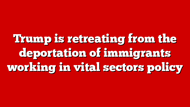 Trump is retreating from the deportation of immigrants working in vital sectors policy