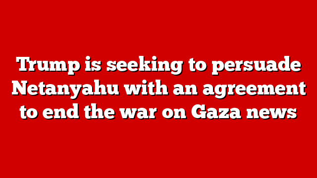 Trump is seeking to persuade Netanyahu with an agreement to end the war on Gaza news