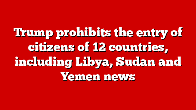 Trump prohibits the entry of citizens of 12 countries, including Libya, Sudan and Yemen news