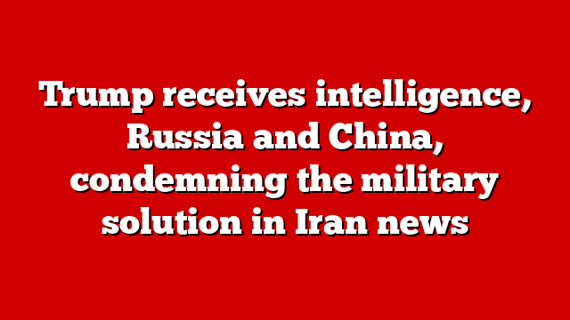 Trump receives intelligence, Russia and China, condemning the military solution in Iran news