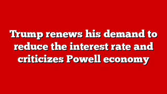 Trump renews his demand to reduce the interest rate and criticizes Powell economy
