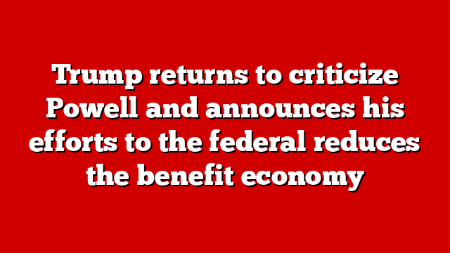 Trump returns to criticize Powell and announces his efforts to the federal reduces the benefit economy