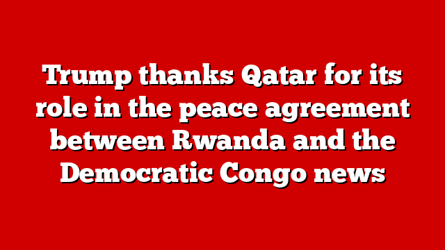 Trump thanks Qatar for its role in the peace agreement between Rwanda and the Democratic Congo news