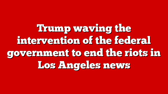 Trump waving the intervention of the federal government to end the riots in Los Angeles news