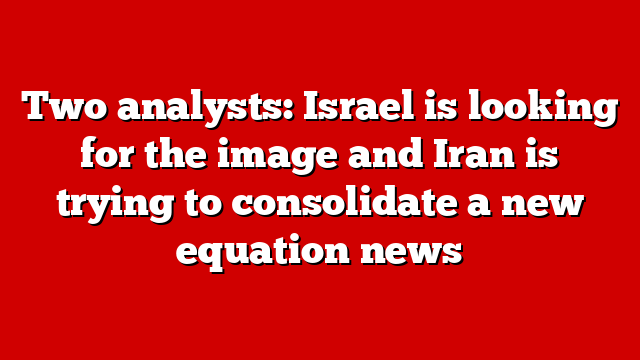 Two analysts: Israel is looking for the image and Iran is trying to consolidate a new equation news