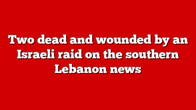 Two dead and wounded by an Israeli raid on the southern Lebanon news