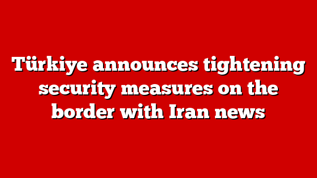 Türkiye announces tightening security measures on the border with Iran news