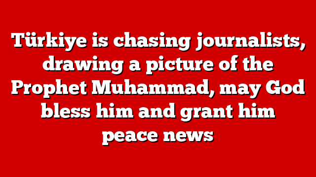 Türkiye is chasing journalists, drawing a picture of the Prophet Muhammad, may God bless him and grant him peace news