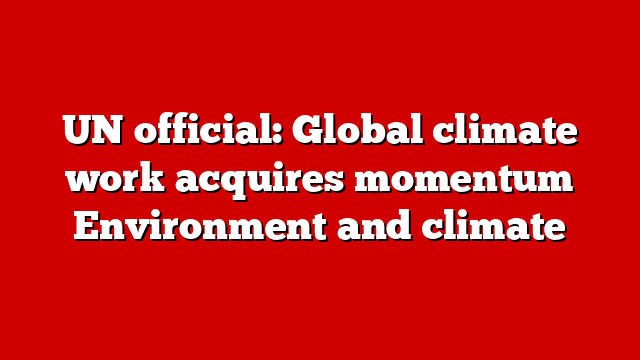 UN official: Global climate work acquires momentum Environment and climate
