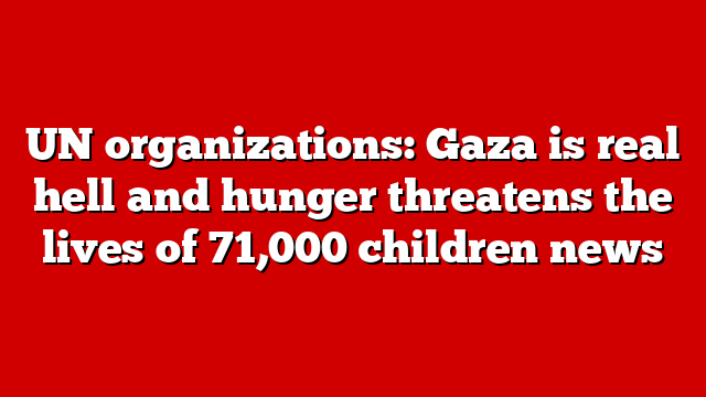 UN organizations: Gaza is real hell and hunger threatens the lives of 71,000 children news