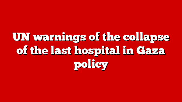 UN warnings of the collapse of the last hospital in Gaza policy