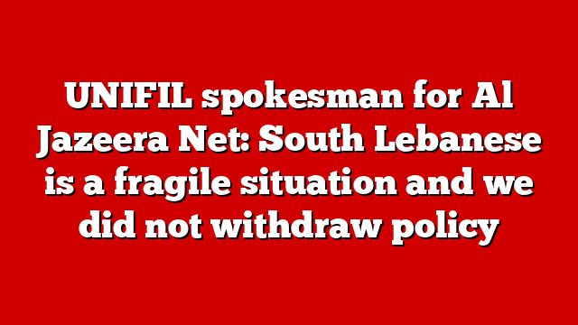 UNIFIL spokesman for Al Jazeera Net: South Lebanese is a fragile situation and we did not withdraw policy