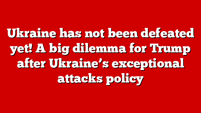 Ukraine has not been defeated yet! A big dilemma for Trump after Ukraine’s exceptional attacks policy