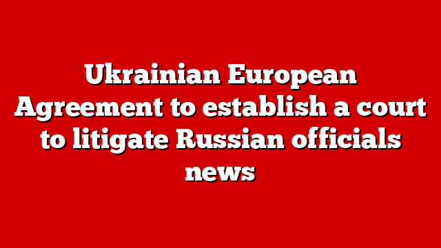 Ukrainian European Agreement to establish a court to litigate Russian officials news
