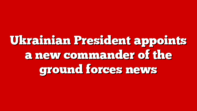 Ukrainian President appoints a new commander of the ground forces news