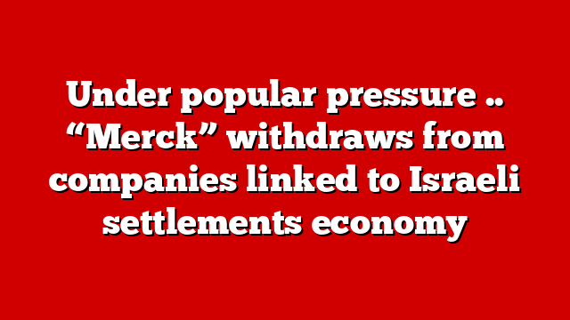 Under popular pressure .. “Merck” withdraws from companies linked to Israeli settlements economy