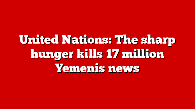 United Nations: The sharp hunger kills 17 million Yemenis news