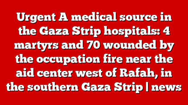 Urgent A medical source in the Gaza Strip hospitals: 4 martyrs and 70 wounded by the occupation fire near the aid center west of Rafah, in the southern Gaza Strip | news