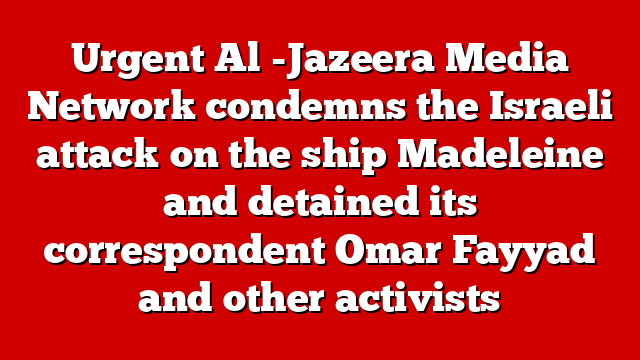 Urgent Al -Jazeera Media Network condemns the Israeli attack on the ship Madeleine and detained its correspondent Omar Fayyad and other activists
