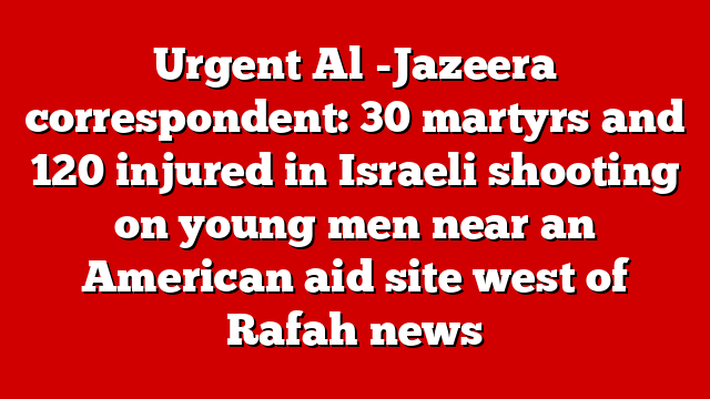 Urgent Al -Jazeera correspondent: 30 martyrs and 120 injured in Israeli shooting on young men near an American aid site west of Rafah news