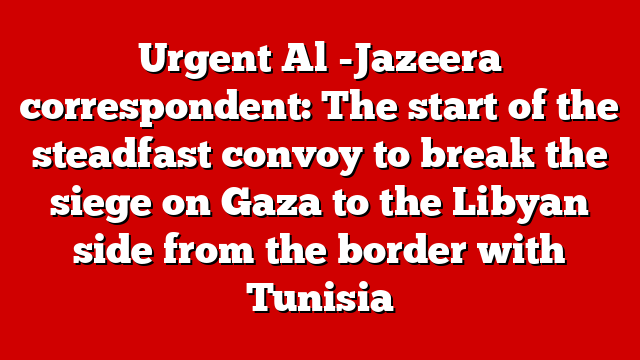 Urgent Al -Jazeera correspondent: The start of the steadfast convoy to break the siege on Gaza to the Libyan side from the border with Tunisia