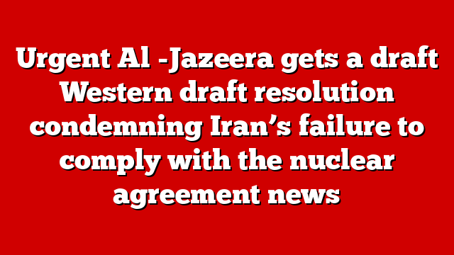 Urgent Al -Jazeera gets a draft Western draft resolution condemning Iran’s failure to comply with the nuclear agreement news