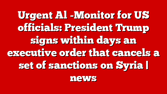 Urgent Al -Monitor for US officials: President Trump signs within days an executive order that cancels a set of sanctions on Syria | news