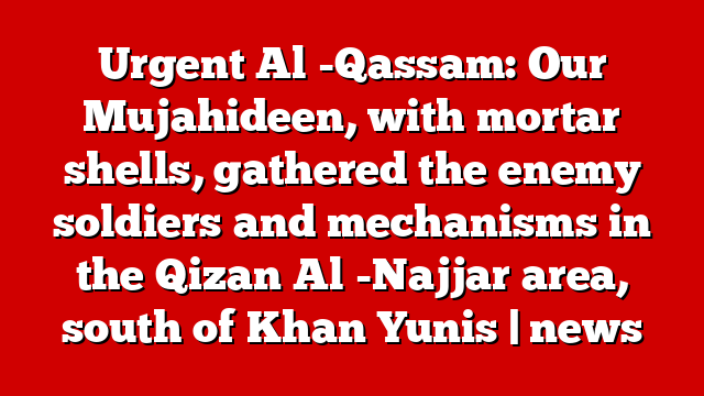 Urgent Al -Qassam: Our Mujahideen, with mortar shells, gathered the enemy soldiers and mechanisms in the Qizan Al -Najjar area, south of Khan Yunis | news