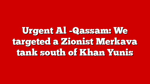 Urgent Al -Qassam: We targeted a Zionist Merkava tank south of Khan Yunis