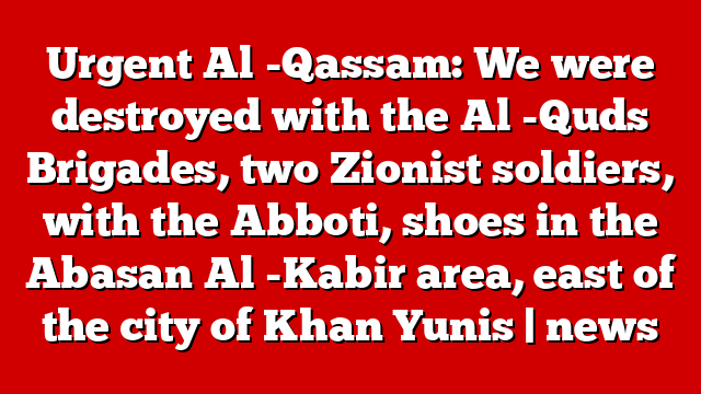 Urgent Al -Qassam: We were destroyed with the Al -Quds Brigades, two Zionist soldiers, with the Abboti, shoes in the Abasan Al -Kabir area, east of the city of Khan Yunis | news