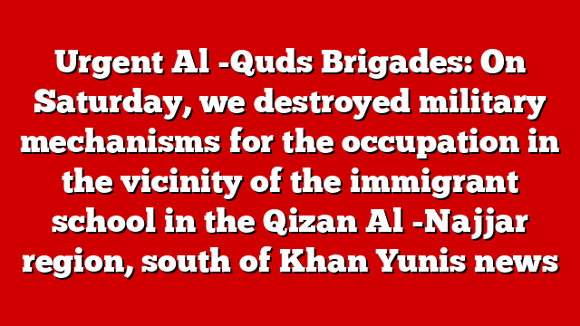 Urgent Al -Quds Brigades: On Saturday, we destroyed military mechanisms for the occupation in the vicinity of the immigrant school in the Qizan Al -Najjar region, south of Khan Yunis news