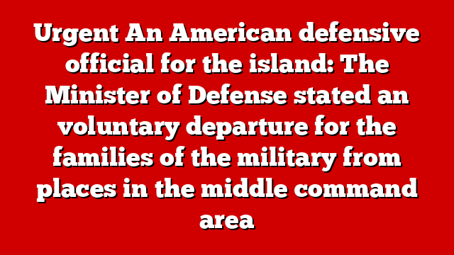 Urgent An American defensive official for the island: The Minister of Defense stated an voluntary departure for the families of the military from places in the middle command area