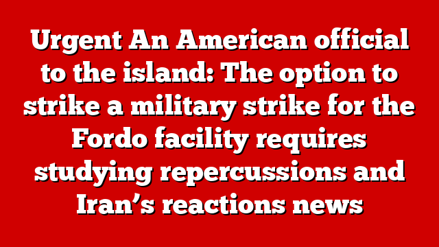 Urgent An American official to the island: The option to strike a military strike for the Fordo facility requires studying repercussions and Iran’s reactions news