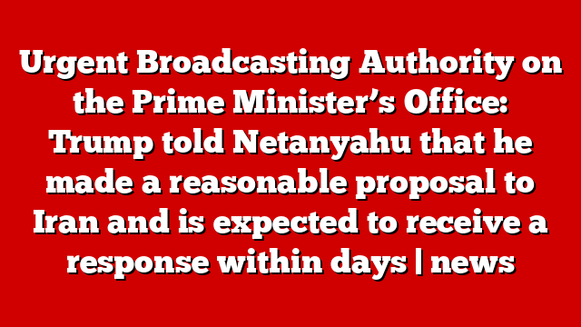 Urgent Broadcasting Authority on the Prime Minister’s Office: Trump told Netanyahu that he made a reasonable proposal to Iran and is expected to receive a response within days | news