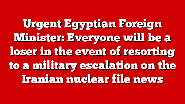 Urgent Egyptian Foreign Minister: Everyone will be a loser in the event of resorting to a military escalation on the Iranian nuclear file news