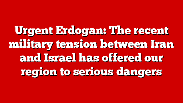 Urgent Erdogan: The recent military tension between Iran and Israel has offered our region to serious dangers
