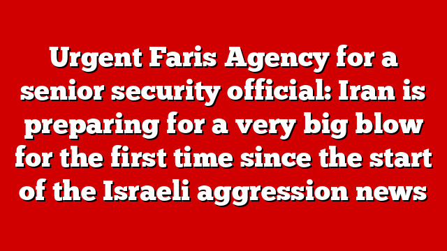 Urgent Faris Agency for a senior security official: Iran is preparing for a very big blow for the first time since the start of the Israeli aggression news