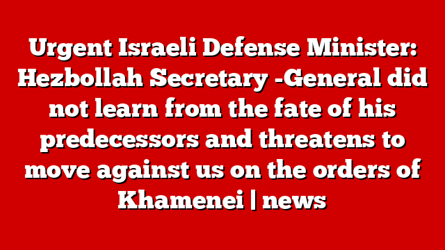 Urgent Israeli Defense Minister: Hezbollah Secretary -General did not learn from the fate of his predecessors and threatens to move against us on the orders of Khamenei | news