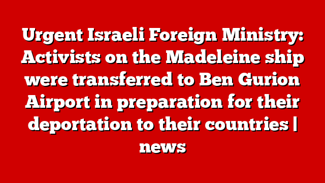 Urgent Israeli Foreign Ministry: Activists on the Madeleine ship were transferred to Ben Gurion Airport in preparation for their deportation to their countries | news