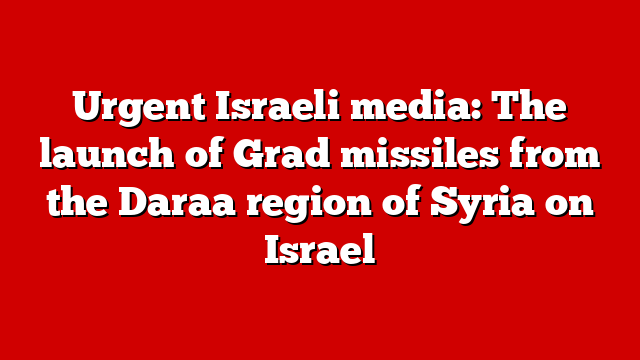 Urgent Israeli media: The launch of Grad missiles from the Daraa region of Syria on Israel